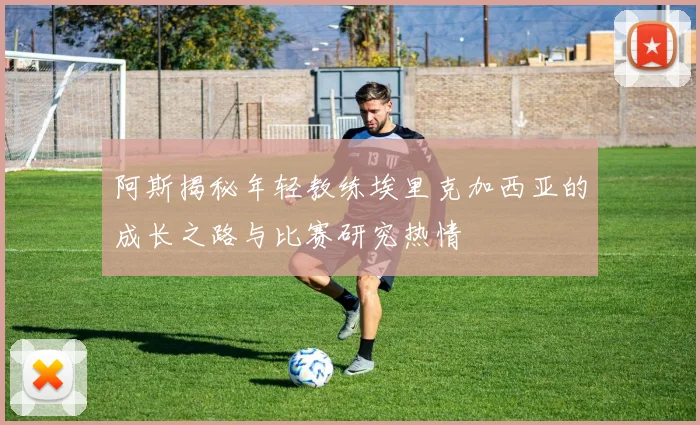 阿斯揭秘年轻教练埃里克加西亚的成长之路与比赛研究热情
